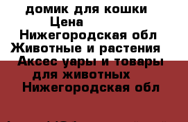 домик для кошки › Цена ­ 1 000 - Нижегородская обл. Животные и растения » Аксесcуары и товары для животных   . Нижегородская обл.